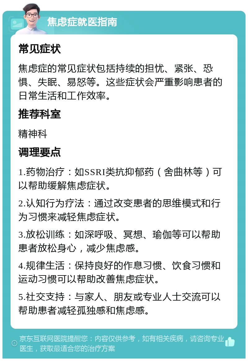 焦虑症就医指南 常见症状 焦虑症的常见症状包括持续的担忧、紧张、恐惧、失眠、易怒等。这些症状会严重影响患者的日常生活和工作效率。 推荐科室 精神科 调理要点 1.药物治疗：如SSRI类抗抑郁药（舍曲林等）可以帮助缓解焦虑症状。 2.认知行为疗法：通过改变患者的思维模式和行为习惯来减轻焦虑症状。 3.放松训练：如深呼吸、冥想、瑜伽等可以帮助患者放松身心，减少焦虑感。 4.规律生活：保持良好的作息习惯、饮食习惯和运动习惯可以帮助改善焦虑症状。 5.社交支持：与家人、朋友或专业人士交流可以帮助患者减轻孤独感和焦虑感。