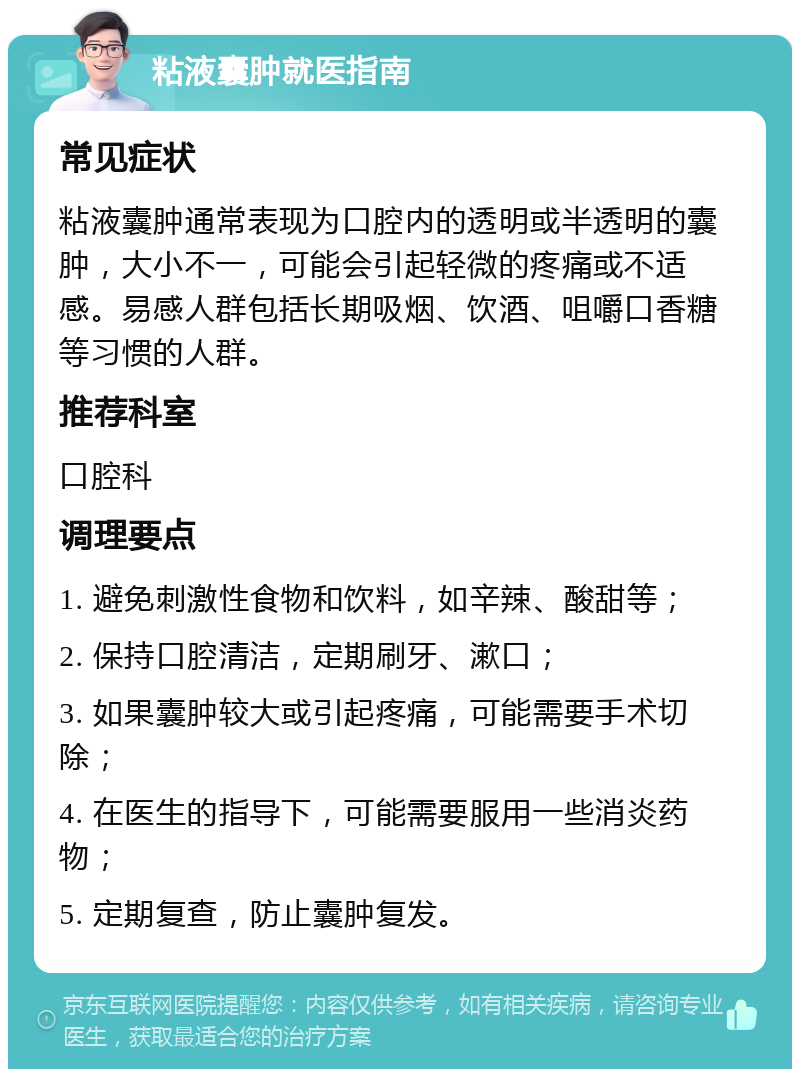 粘液囊肿就医指南 常见症状 粘液囊肿通常表现为口腔内的透明或半透明的囊肿，大小不一，可能会引起轻微的疼痛或不适感。易感人群包括长期吸烟、饮酒、咀嚼口香糖等习惯的人群。 推荐科室 口腔科 调理要点 1. 避免刺激性食物和饮料，如辛辣、酸甜等； 2. 保持口腔清洁，定期刷牙、漱口； 3. 如果囊肿较大或引起疼痛，可能需要手术切除； 4. 在医生的指导下，可能需要服用一些消炎药物； 5. 定期复查，防止囊肿复发。