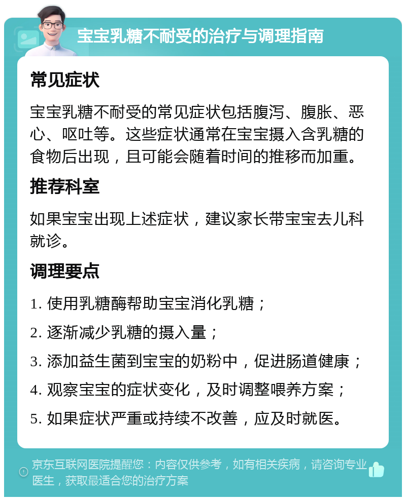 宝宝乳糖不耐受的治疗与调理指南 常见症状 宝宝乳糖不耐受的常见症状包括腹泻、腹胀、恶心、呕吐等。这些症状通常在宝宝摄入含乳糖的食物后出现，且可能会随着时间的推移而加重。 推荐科室 如果宝宝出现上述症状，建议家长带宝宝去儿科就诊。 调理要点 1. 使用乳糖酶帮助宝宝消化乳糖； 2. 逐渐减少乳糖的摄入量； 3. 添加益生菌到宝宝的奶粉中，促进肠道健康； 4. 观察宝宝的症状变化，及时调整喂养方案； 5. 如果症状严重或持续不改善，应及时就医。