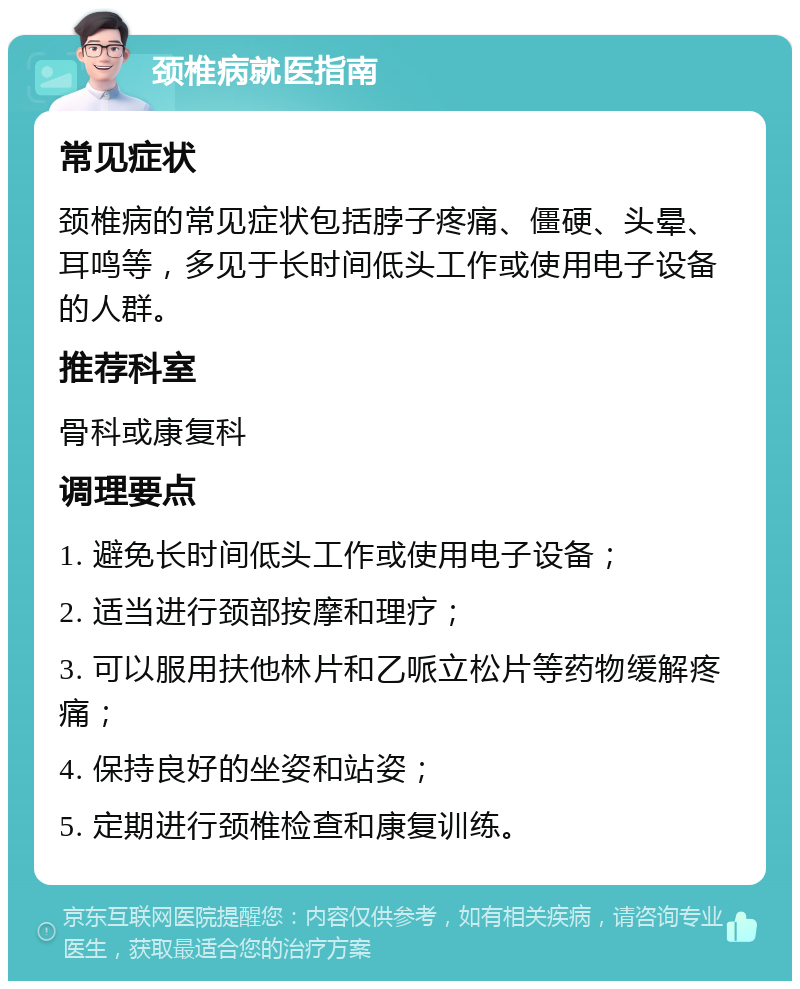 颈椎病就医指南 常见症状 颈椎病的常见症状包括脖子疼痛、僵硬、头晕、耳鸣等，多见于长时间低头工作或使用电子设备的人群。 推荐科室 骨科或康复科 调理要点 1. 避免长时间低头工作或使用电子设备； 2. 适当进行颈部按摩和理疗； 3. 可以服用扶他林片和乙哌立松片等药物缓解疼痛； 4. 保持良好的坐姿和站姿； 5. 定期进行颈椎检查和康复训练。