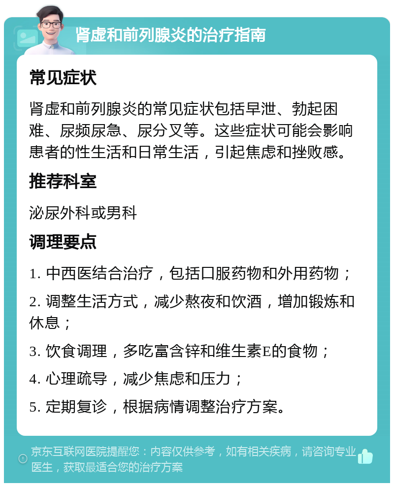 肾虚和前列腺炎的治疗指南 常见症状 肾虚和前列腺炎的常见症状包括早泄、勃起困难、尿频尿急、尿分叉等。这些症状可能会影响患者的性生活和日常生活，引起焦虑和挫败感。 推荐科室 泌尿外科或男科 调理要点 1. 中西医结合治疗，包括口服药物和外用药物； 2. 调整生活方式，减少熬夜和饮酒，增加锻炼和休息； 3. 饮食调理，多吃富含锌和维生素E的食物； 4. 心理疏导，减少焦虑和压力； 5. 定期复诊，根据病情调整治疗方案。