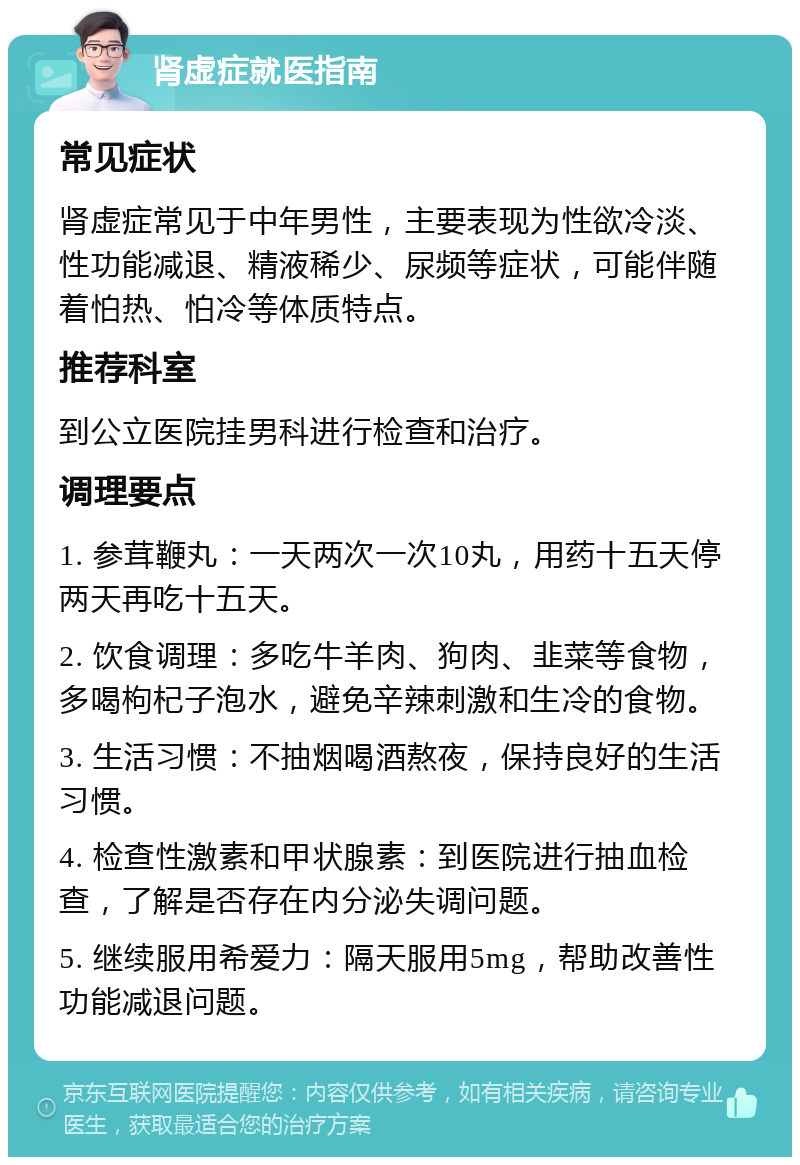 肾虚症就医指南 常见症状 肾虚症常见于中年男性，主要表现为性欲冷淡、性功能减退、精液稀少、尿频等症状，可能伴随着怕热、怕冷等体质特点。 推荐科室 到公立医院挂男科进行检查和治疗。 调理要点 1. 参茸鞭丸：一天两次一次10丸，用药十五天停两天再吃十五天。 2. 饮食调理：多吃牛羊肉、狗肉、韭菜等食物，多喝枸杞子泡水，避免辛辣刺激和生冷的食物。 3. 生活习惯：不抽烟喝酒熬夜，保持良好的生活习惯。 4. 检查性激素和甲状腺素：到医院进行抽血检查，了解是否存在内分泌失调问题。 5. 继续服用希爱力：隔天服用5mg，帮助改善性功能减退问题。