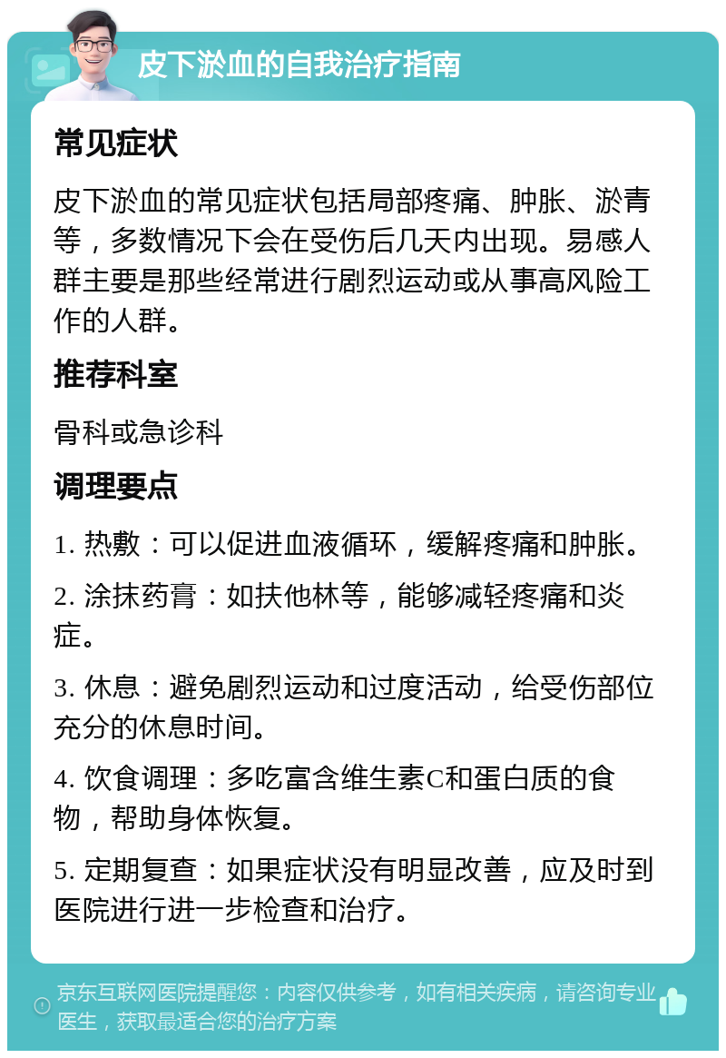 皮下淤血的自我治疗指南 常见症状 皮下淤血的常见症状包括局部疼痛、肿胀、淤青等，多数情况下会在受伤后几天内出现。易感人群主要是那些经常进行剧烈运动或从事高风险工作的人群。 推荐科室 骨科或急诊科 调理要点 1. 热敷：可以促进血液循环，缓解疼痛和肿胀。 2. 涂抹药膏：如扶他林等，能够减轻疼痛和炎症。 3. 休息：避免剧烈运动和过度活动，给受伤部位充分的休息时间。 4. 饮食调理：多吃富含维生素C和蛋白质的食物，帮助身体恢复。 5. 定期复查：如果症状没有明显改善，应及时到医院进行进一步检查和治疗。