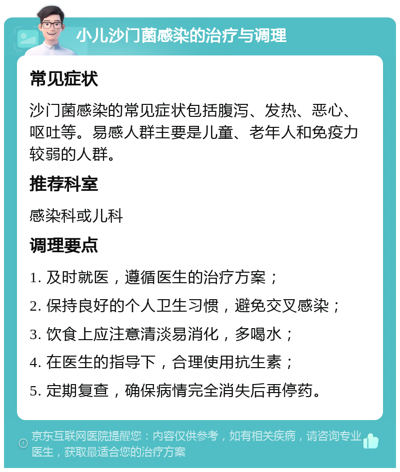 小儿沙门菌感染的治疗与调理 常见症状 沙门菌感染的常见症状包括腹泻、发热、恶心、呕吐等。易感人群主要是儿童、老年人和免疫力较弱的人群。 推荐科室 感染科或儿科 调理要点 1. 及时就医，遵循医生的治疗方案； 2. 保持良好的个人卫生习惯，避免交叉感染； 3. 饮食上应注意清淡易消化，多喝水； 4. 在医生的指导下，合理使用抗生素； 5. 定期复查，确保病情完全消失后再停药。