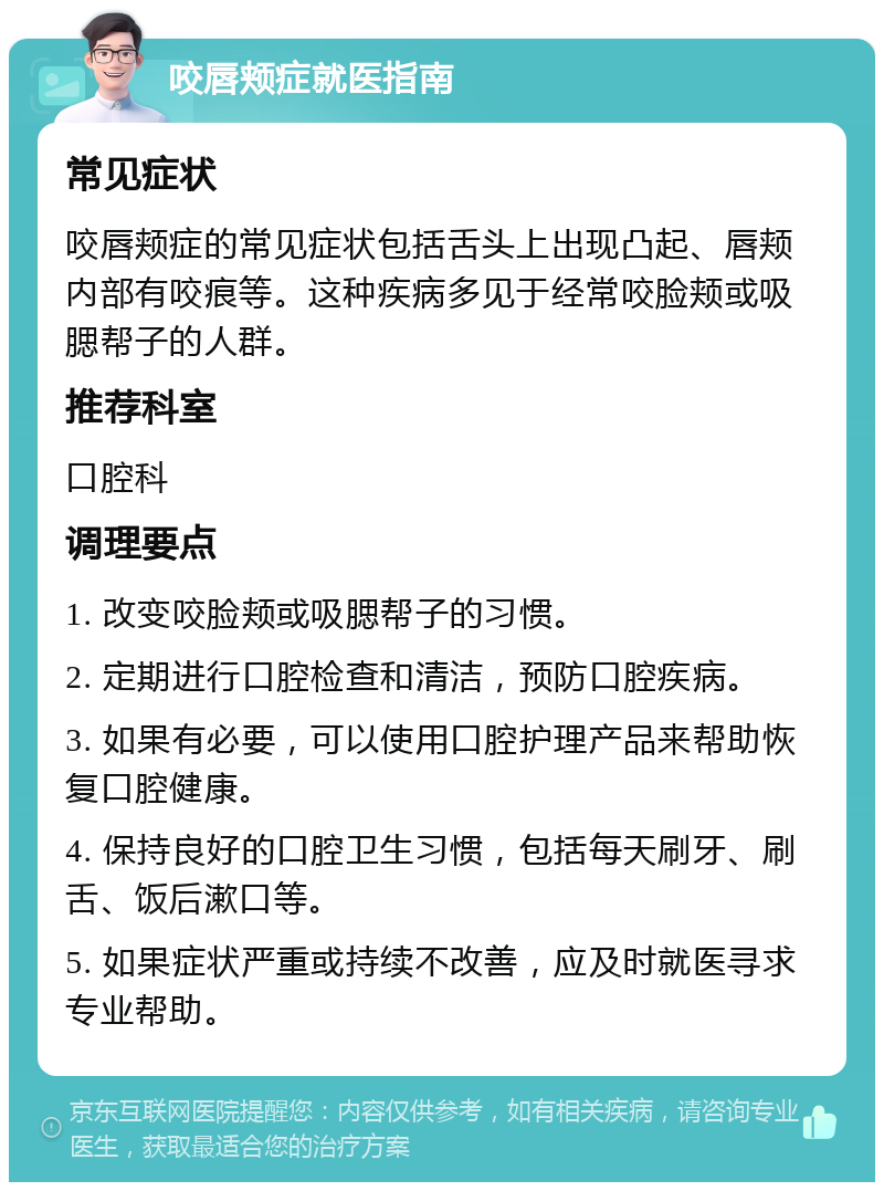 咬唇颊症就医指南 常见症状 咬唇颊症的常见症状包括舌头上出现凸起、唇颊内部有咬痕等。这种疾病多见于经常咬脸颊或吸腮帮子的人群。 推荐科室 口腔科 调理要点 1. 改变咬脸颊或吸腮帮子的习惯。 2. 定期进行口腔检查和清洁，预防口腔疾病。 3. 如果有必要，可以使用口腔护理产品来帮助恢复口腔健康。 4. 保持良好的口腔卫生习惯，包括每天刷牙、刷舌、饭后漱口等。 5. 如果症状严重或持续不改善，应及时就医寻求专业帮助。