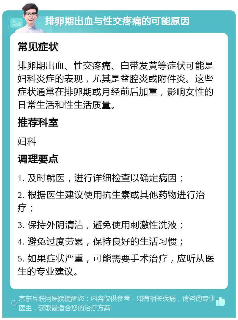 排卵期出血与性交疼痛的可能原因 常见症状 排卵期出血、性交疼痛、白带发黄等症状可能是妇科炎症的表现，尤其是盆腔炎或附件炎。这些症状通常在排卵期或月经前后加重，影响女性的日常生活和性生活质量。 推荐科室 妇科 调理要点 1. 及时就医，进行详细检查以确定病因； 2. 根据医生建议使用抗生素或其他药物进行治疗； 3. 保持外阴清洁，避免使用刺激性洗液； 4. 避免过度劳累，保持良好的生活习惯； 5. 如果症状严重，可能需要手术治疗，应听从医生的专业建议。