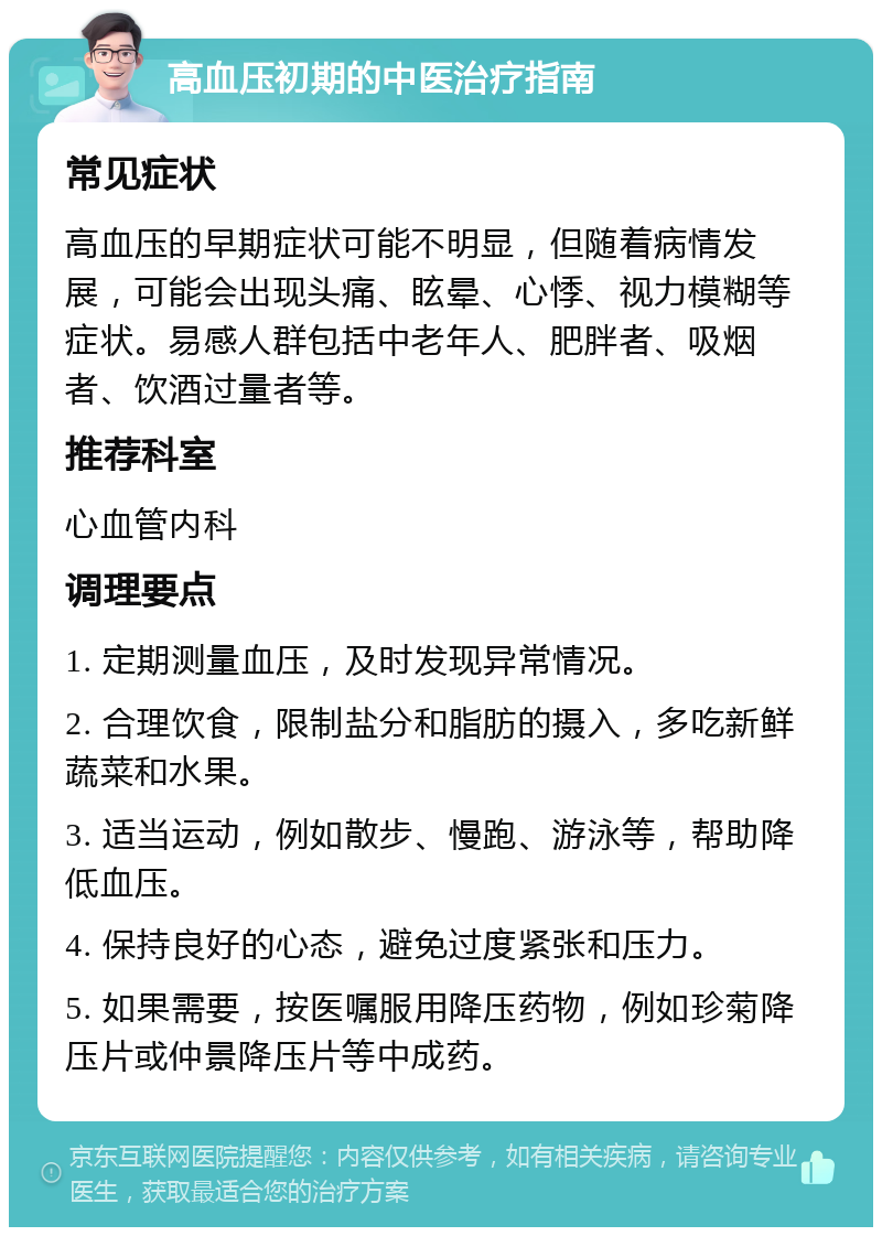 高血压初期的中医治疗指南 常见症状 高血压的早期症状可能不明显，但随着病情发展，可能会出现头痛、眩晕、心悸、视力模糊等症状。易感人群包括中老年人、肥胖者、吸烟者、饮酒过量者等。 推荐科室 心血管内科 调理要点 1. 定期测量血压，及时发现异常情况。 2. 合理饮食，限制盐分和脂肪的摄入，多吃新鲜蔬菜和水果。 3. 适当运动，例如散步、慢跑、游泳等，帮助降低血压。 4. 保持良好的心态，避免过度紧张和压力。 5. 如果需要，按医嘱服用降压药物，例如珍菊降压片或仲景降压片等中成药。