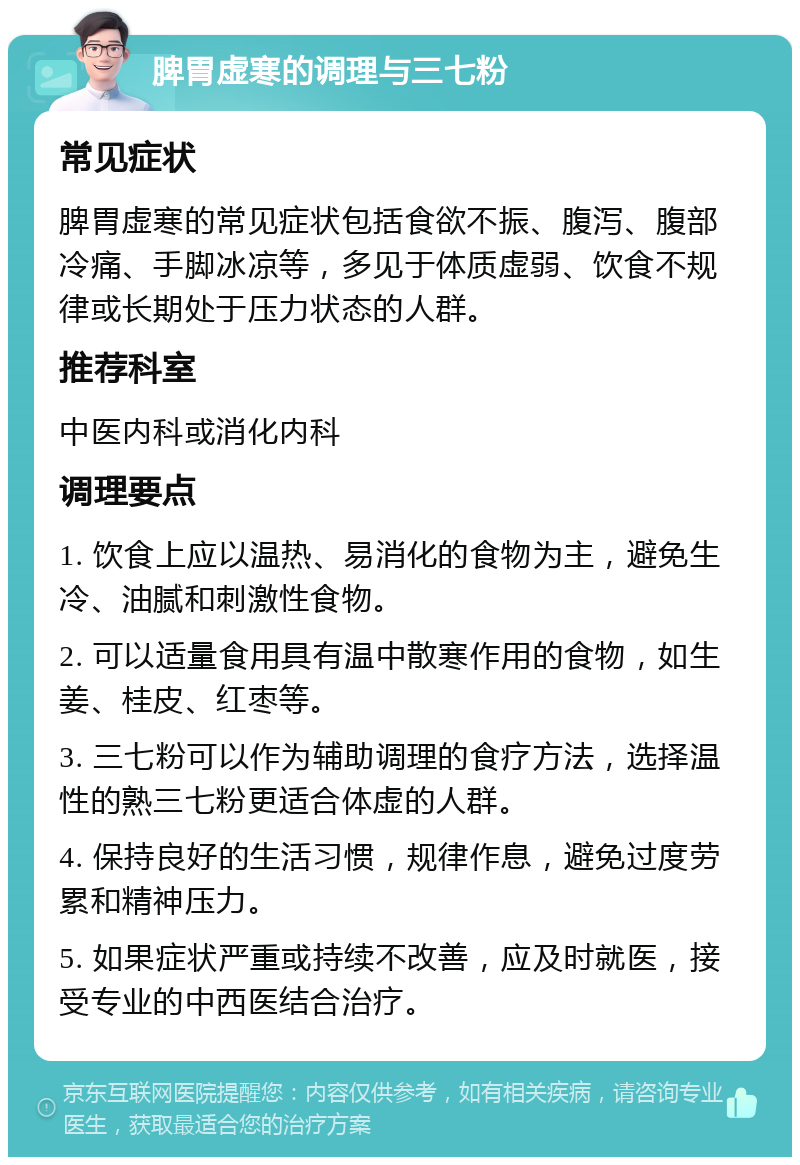 脾胃虚寒的调理与三七粉 常见症状 脾胃虚寒的常见症状包括食欲不振、腹泻、腹部冷痛、手脚冰凉等，多见于体质虚弱、饮食不规律或长期处于压力状态的人群。 推荐科室 中医内科或消化内科 调理要点 1. 饮食上应以温热、易消化的食物为主，避免生冷、油腻和刺激性食物。 2. 可以适量食用具有温中散寒作用的食物，如生姜、桂皮、红枣等。 3. 三七粉可以作为辅助调理的食疗方法，选择温性的熟三七粉更适合体虚的人群。 4. 保持良好的生活习惯，规律作息，避免过度劳累和精神压力。 5. 如果症状严重或持续不改善，应及时就医，接受专业的中西医结合治疗。