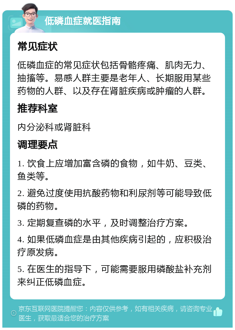 低磷血症就医指南 常见症状 低磷血症的常见症状包括骨骼疼痛、肌肉无力、抽搐等。易感人群主要是老年人、长期服用某些药物的人群、以及存在肾脏疾病或肿瘤的人群。 推荐科室 内分泌科或肾脏科 调理要点 1. 饮食上应增加富含磷的食物，如牛奶、豆类、鱼类等。 2. 避免过度使用抗酸药物和利尿剂等可能导致低磷的药物。 3. 定期复查磷的水平，及时调整治疗方案。 4. 如果低磷血症是由其他疾病引起的，应积极治疗原发病。 5. 在医生的指导下，可能需要服用磷酸盐补充剂来纠正低磷血症。