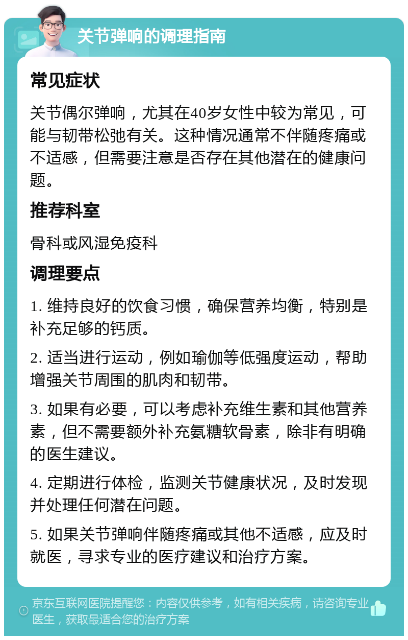 关节弹响的调理指南 常见症状 关节偶尔弹响，尤其在40岁女性中较为常见，可能与韧带松弛有关。这种情况通常不伴随疼痛或不适感，但需要注意是否存在其他潜在的健康问题。 推荐科室 骨科或风湿免疫科 调理要点 1. 维持良好的饮食习惯，确保营养均衡，特别是补充足够的钙质。 2. 适当进行运动，例如瑜伽等低强度运动，帮助增强关节周围的肌肉和韧带。 3. 如果有必要，可以考虑补充维生素和其他营养素，但不需要额外补充氨糖软骨素，除非有明确的医生建议。 4. 定期进行体检，监测关节健康状况，及时发现并处理任何潜在问题。 5. 如果关节弹响伴随疼痛或其他不适感，应及时就医，寻求专业的医疗建议和治疗方案。