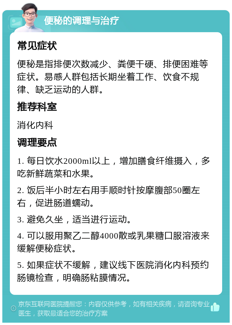 便秘的调理与治疗 常见症状 便秘是指排便次数减少、粪便干硬、排便困难等症状。易感人群包括长期坐着工作、饮食不规律、缺乏运动的人群。 推荐科室 消化内科 调理要点 1. 每日饮水2000ml以上，增加膳食纤维摄入，多吃新鲜蔬菜和水果。 2. 饭后半小时左右用手顺时针按摩腹部50圈左右，促进肠道蠕动。 3. 避免久坐，适当进行运动。 4. 可以服用聚乙二醇4000散或乳果糖口服溶液来缓解便秘症状。 5. 如果症状不缓解，建议线下医院消化内科预约肠镜检查，明确肠粘膜情况。