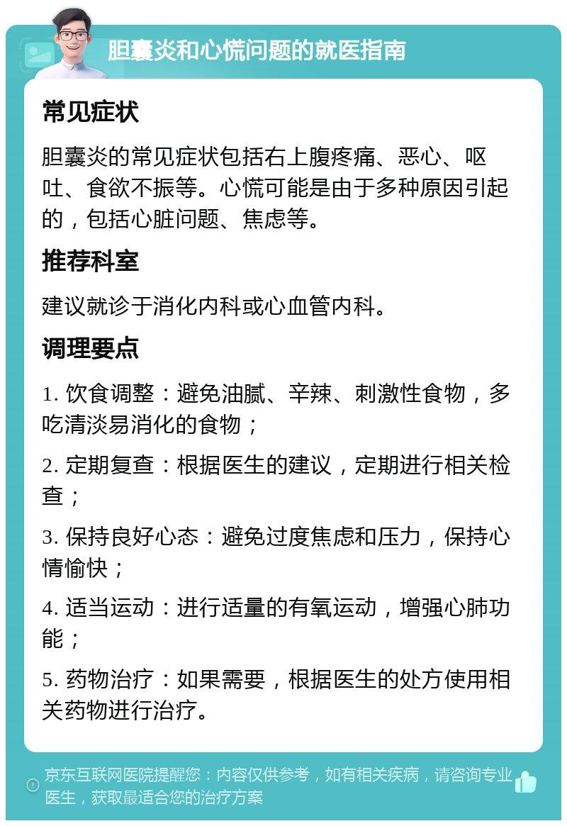 胆囊炎和心慌问题的就医指南 常见症状 胆囊炎的常见症状包括右上腹疼痛、恶心、呕吐、食欲不振等。心慌可能是由于多种原因引起的，包括心脏问题、焦虑等。 推荐科室 建议就诊于消化内科或心血管内科。 调理要点 1. 饮食调整：避免油腻、辛辣、刺激性食物，多吃清淡易消化的食物； 2. 定期复查：根据医生的建议，定期进行相关检查； 3. 保持良好心态：避免过度焦虑和压力，保持心情愉快； 4. 适当运动：进行适量的有氧运动，增强心肺功能； 5. 药物治疗：如果需要，根据医生的处方使用相关药物进行治疗。