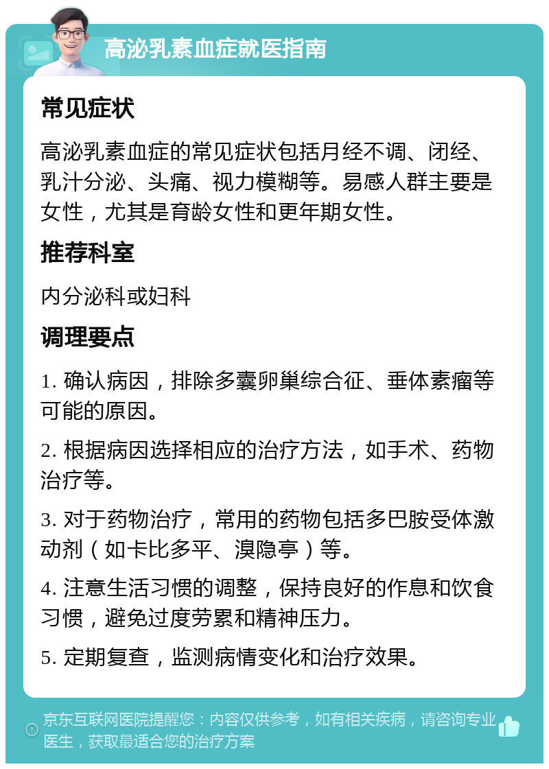 高泌乳素血症就医指南 常见症状 高泌乳素血症的常见症状包括月经不调、闭经、乳汁分泌、头痛、视力模糊等。易感人群主要是女性，尤其是育龄女性和更年期女性。 推荐科室 内分泌科或妇科 调理要点 1. 确认病因，排除多囊卵巢综合征、垂体素瘤等可能的原因。 2. 根据病因选择相应的治疗方法，如手术、药物治疗等。 3. 对于药物治疗，常用的药物包括多巴胺受体激动剂（如卡比多平、溴隐亭）等。 4. 注意生活习惯的调整，保持良好的作息和饮食习惯，避免过度劳累和精神压力。 5. 定期复查，监测病情变化和治疗效果。