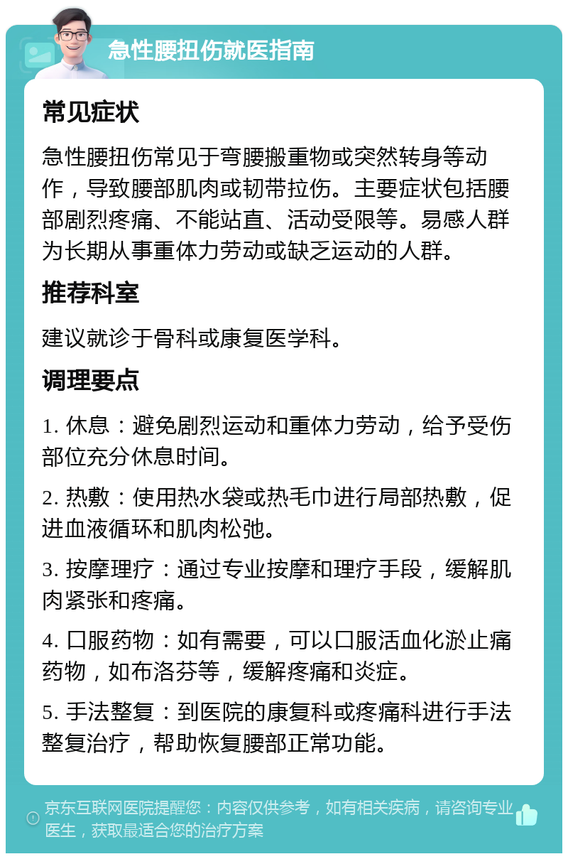 急性腰扭伤就医指南 常见症状 急性腰扭伤常见于弯腰搬重物或突然转身等动作，导致腰部肌肉或韧带拉伤。主要症状包括腰部剧烈疼痛、不能站直、活动受限等。易感人群为长期从事重体力劳动或缺乏运动的人群。 推荐科室 建议就诊于骨科或康复医学科。 调理要点 1. 休息：避免剧烈运动和重体力劳动，给予受伤部位充分休息时间。 2. 热敷：使用热水袋或热毛巾进行局部热敷，促进血液循环和肌肉松弛。 3. 按摩理疗：通过专业按摩和理疗手段，缓解肌肉紧张和疼痛。 4. 口服药物：如有需要，可以口服活血化淤止痛药物，如布洛芬等，缓解疼痛和炎症。 5. 手法整复：到医院的康复科或疼痛科进行手法整复治疗，帮助恢复腰部正常功能。