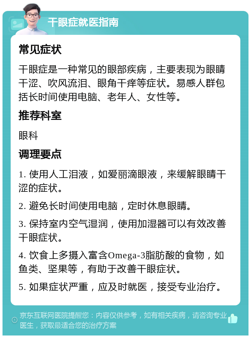 干眼症就医指南 常见症状 干眼症是一种常见的眼部疾病，主要表现为眼睛干涩、吹风流泪、眼角干痒等症状。易感人群包括长时间使用电脑、老年人、女性等。 推荐科室 眼科 调理要点 1. 使用人工泪液，如爱丽滴眼液，来缓解眼睛干涩的症状。 2. 避免长时间使用电脑，定时休息眼睛。 3. 保持室内空气湿润，使用加湿器可以有效改善干眼症状。 4. 饮食上多摄入富含Omega-3脂肪酸的食物，如鱼类、坚果等，有助于改善干眼症状。 5. 如果症状严重，应及时就医，接受专业治疗。