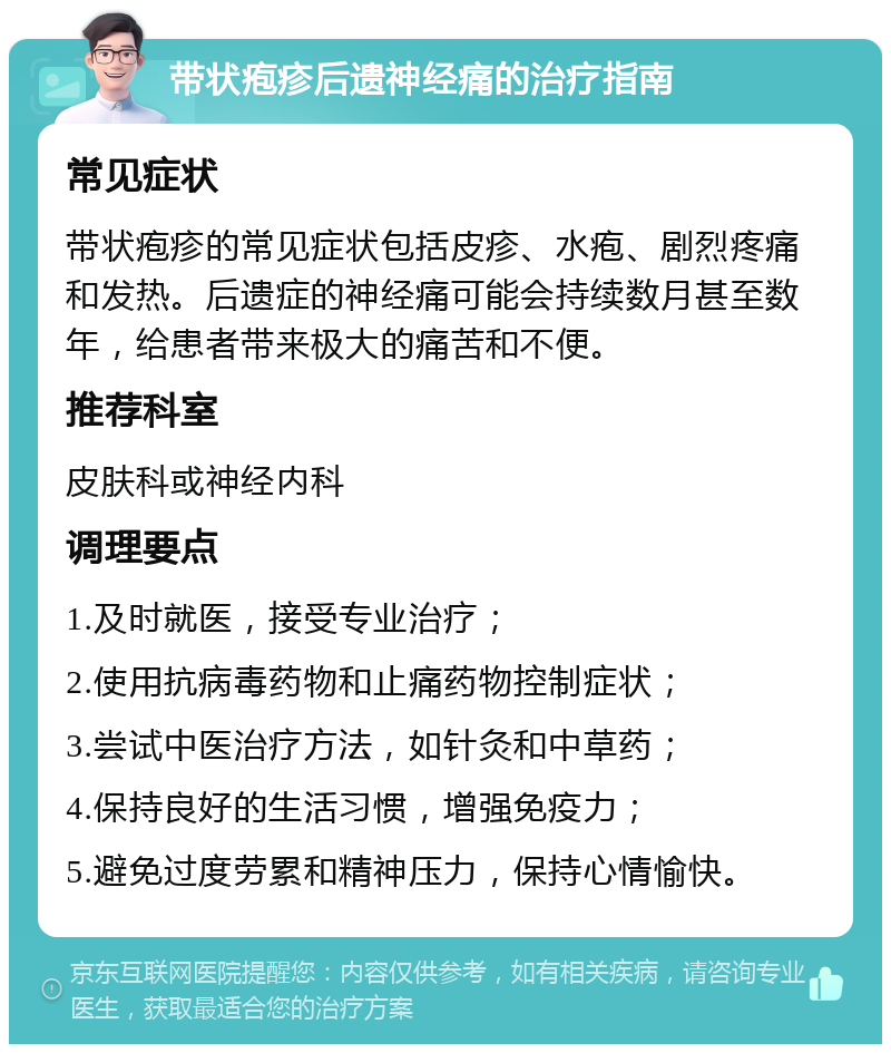 带状疱疹后遗神经痛的治疗指南 常见症状 带状疱疹的常见症状包括皮疹、水疱、剧烈疼痛和发热。后遗症的神经痛可能会持续数月甚至数年，给患者带来极大的痛苦和不便。 推荐科室 皮肤科或神经内科 调理要点 1.及时就医，接受专业治疗； 2.使用抗病毒药物和止痛药物控制症状； 3.尝试中医治疗方法，如针灸和中草药； 4.保持良好的生活习惯，增强免疫力； 5.避免过度劳累和精神压力，保持心情愉快。