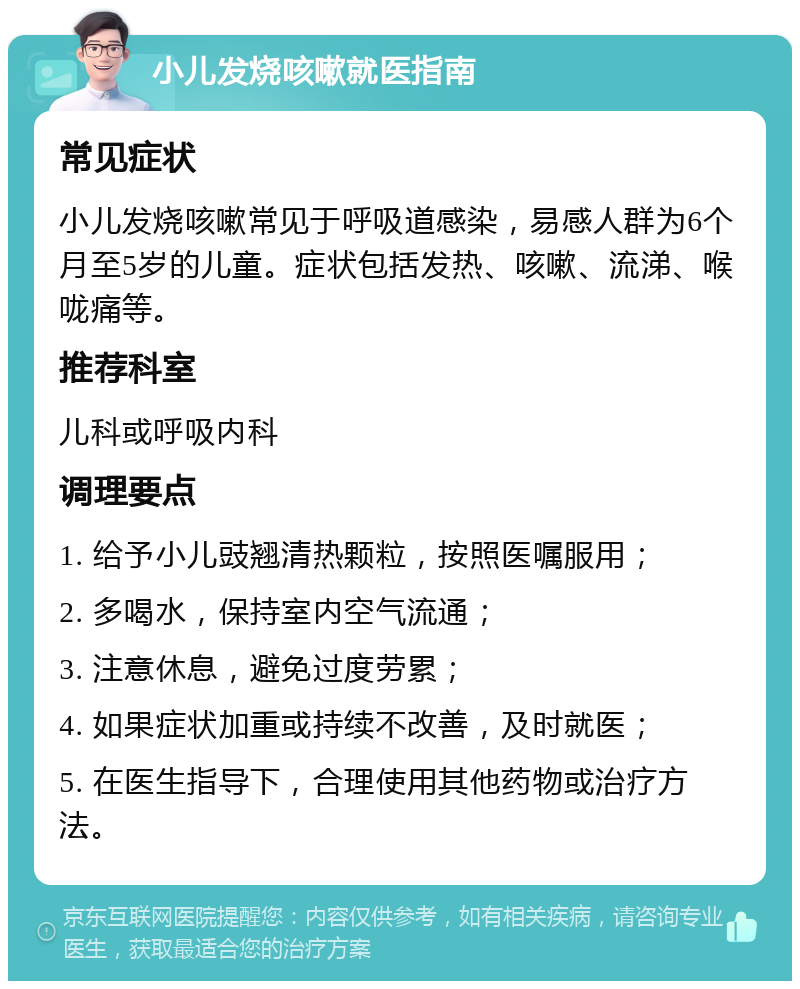 小儿发烧咳嗽就医指南 常见症状 小儿发烧咳嗽常见于呼吸道感染，易感人群为6个月至5岁的儿童。症状包括发热、咳嗽、流涕、喉咙痛等。 推荐科室 儿科或呼吸内科 调理要点 1. 给予小儿豉翘清热颗粒，按照医嘱服用； 2. 多喝水，保持室内空气流通； 3. 注意休息，避免过度劳累； 4. 如果症状加重或持续不改善，及时就医； 5. 在医生指导下，合理使用其他药物或治疗方法。