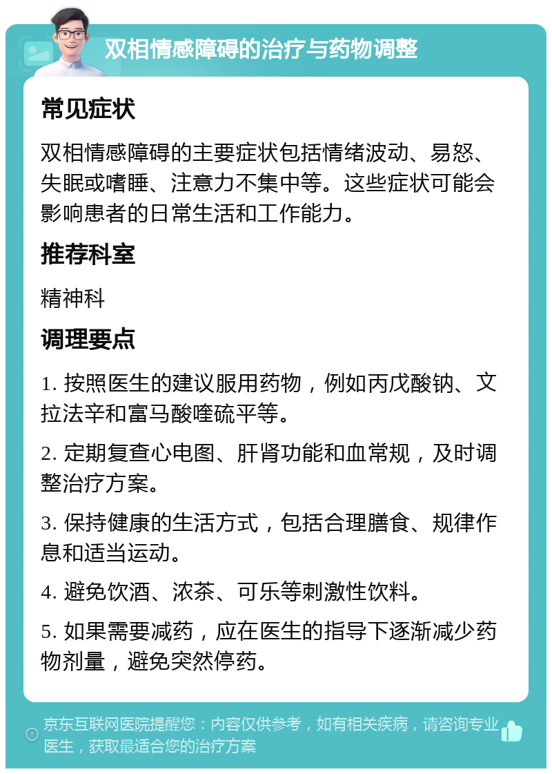 双相情感障碍的治疗与药物调整 常见症状 双相情感障碍的主要症状包括情绪波动、易怒、失眠或嗜睡、注意力不集中等。这些症状可能会影响患者的日常生活和工作能力。 推荐科室 精神科 调理要点 1. 按照医生的建议服用药物，例如丙戊酸钠、文拉法辛和富马酸喹硫平等。 2. 定期复查心电图、肝肾功能和血常规，及时调整治疗方案。 3. 保持健康的生活方式，包括合理膳食、规律作息和适当运动。 4. 避免饮酒、浓茶、可乐等刺激性饮料。 5. 如果需要减药，应在医生的指导下逐渐减少药物剂量，避免突然停药。