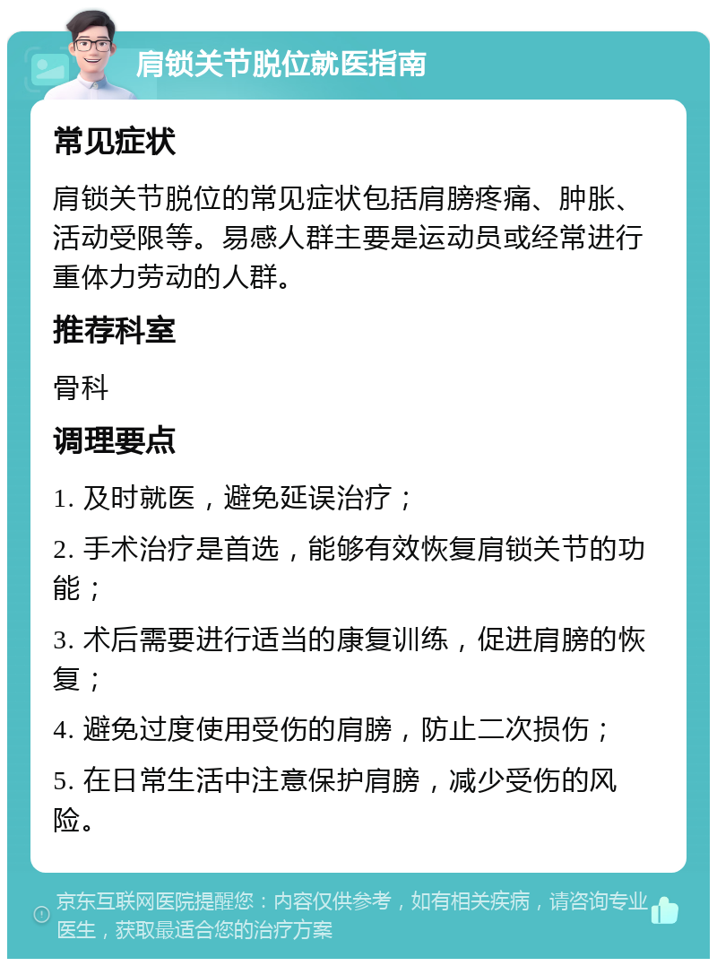 肩锁关节脱位就医指南 常见症状 肩锁关节脱位的常见症状包括肩膀疼痛、肿胀、活动受限等。易感人群主要是运动员或经常进行重体力劳动的人群。 推荐科室 骨科 调理要点 1. 及时就医，避免延误治疗； 2. 手术治疗是首选，能够有效恢复肩锁关节的功能； 3. 术后需要进行适当的康复训练，促进肩膀的恢复； 4. 避免过度使用受伤的肩膀，防止二次损伤； 5. 在日常生活中注意保护肩膀，减少受伤的风险。