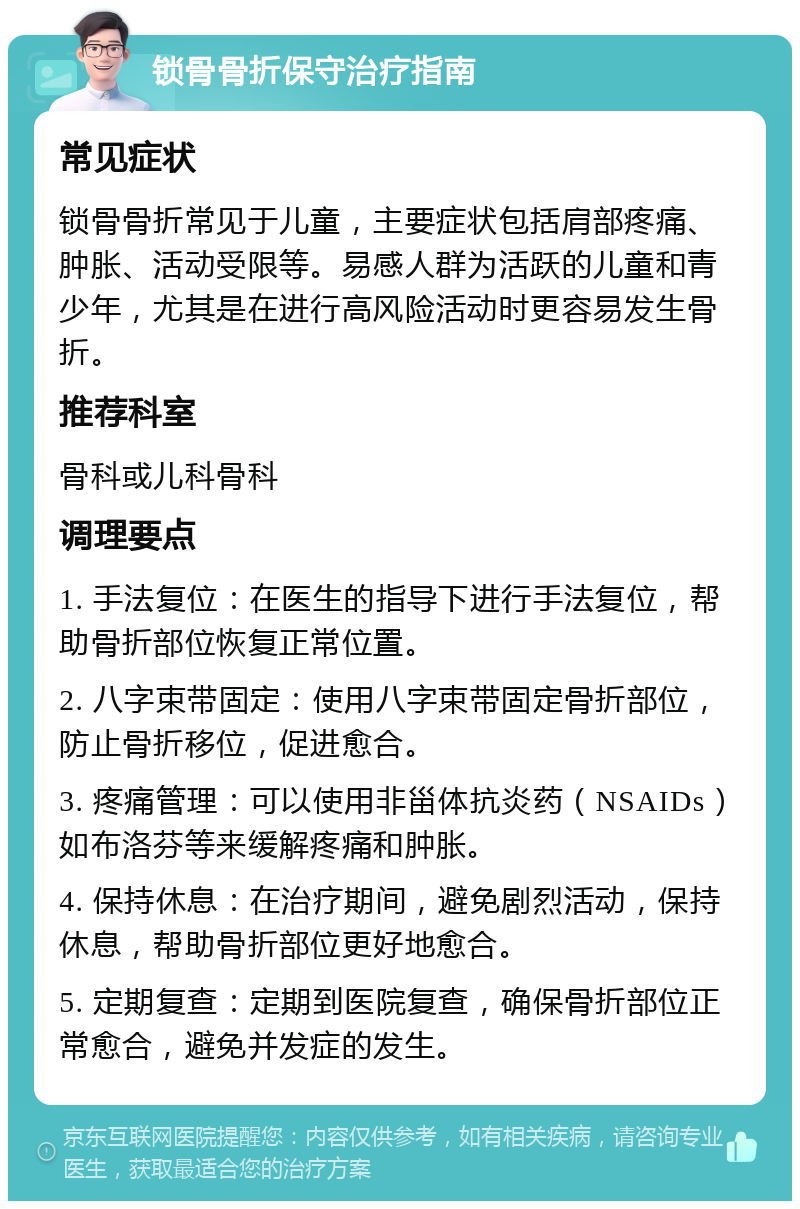 锁骨骨折保守治疗指南 常见症状 锁骨骨折常见于儿童，主要症状包括肩部疼痛、肿胀、活动受限等。易感人群为活跃的儿童和青少年，尤其是在进行高风险活动时更容易发生骨折。 推荐科室 骨科或儿科骨科 调理要点 1. 手法复位：在医生的指导下进行手法复位，帮助骨折部位恢复正常位置。 2. 八字束带固定：使用八字束带固定骨折部位，防止骨折移位，促进愈合。 3. 疼痛管理：可以使用非甾体抗炎药（NSAIDs）如布洛芬等来缓解疼痛和肿胀。 4. 保持休息：在治疗期间，避免剧烈活动，保持休息，帮助骨折部位更好地愈合。 5. 定期复查：定期到医院复查，确保骨折部位正常愈合，避免并发症的发生。