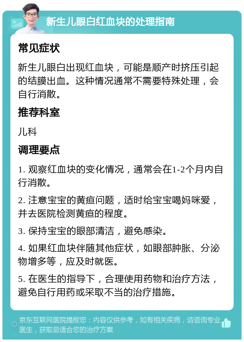 新生儿眼白红血块的处理指南 常见症状 新生儿眼白出现红血块，可能是顺产时挤压引起的结膜出血。这种情况通常不需要特殊处理，会自行消散。 推荐科室 儿科 调理要点 1. 观察红血块的变化情况，通常会在1-2个月内自行消散。 2. 注意宝宝的黄疸问题，适时给宝宝喝妈咪爱，并去医院检测黄疸的程度。 3. 保持宝宝的眼部清洁，避免感染。 4. 如果红血块伴随其他症状，如眼部肿胀、分泌物增多等，应及时就医。 5. 在医生的指导下，合理使用药物和治疗方法，避免自行用药或采取不当的治疗措施。