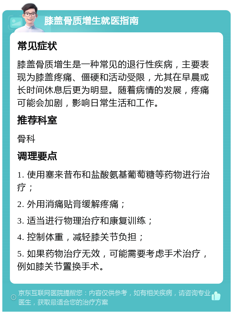 膝盖骨质增生就医指南 常见症状 膝盖骨质增生是一种常见的退行性疾病，主要表现为膝盖疼痛、僵硬和活动受限，尤其在早晨或长时间休息后更为明显。随着病情的发展，疼痛可能会加剧，影响日常生活和工作。 推荐科室 骨科 调理要点 1. 使用塞来昔布和盐酸氨基葡萄糖等药物进行治疗； 2. 外用消痛贴膏缓解疼痛； 3. 适当进行物理治疗和康复训练； 4. 控制体重，减轻膝关节负担； 5. 如果药物治疗无效，可能需要考虑手术治疗，例如膝关节置换手术。