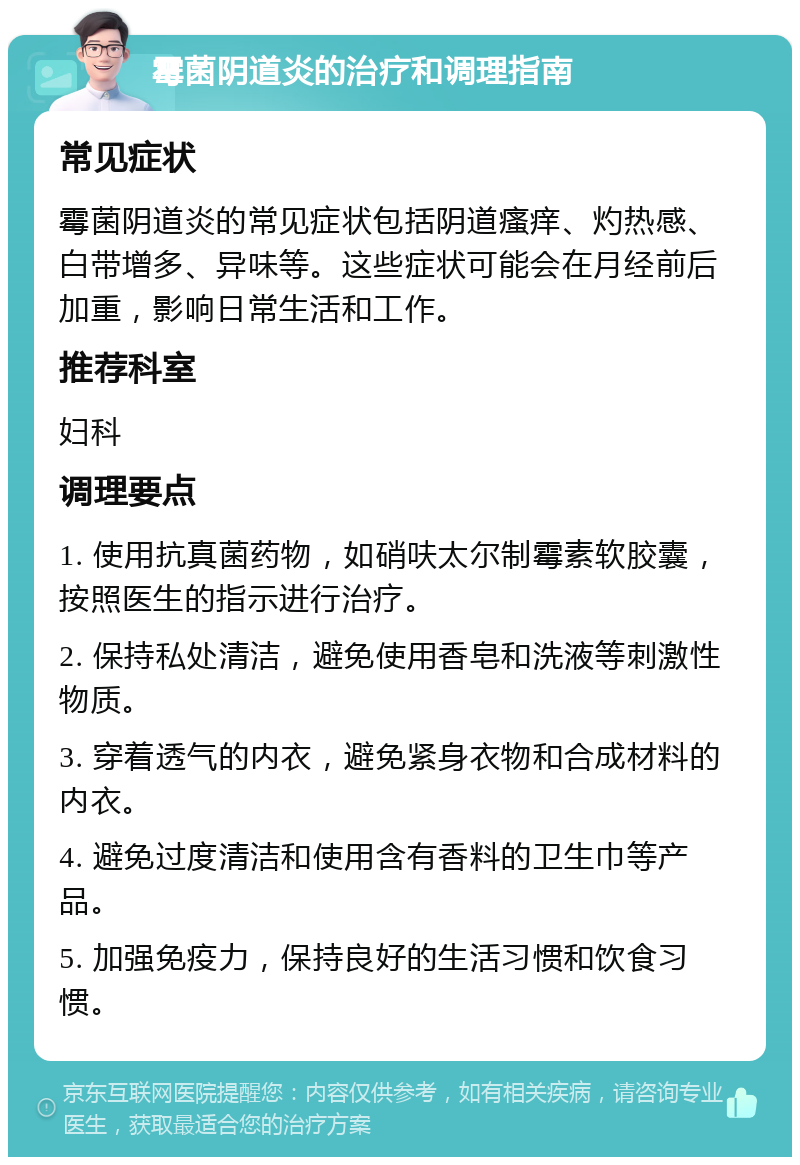 霉菌阴道炎的治疗和调理指南 常见症状 霉菌阴道炎的常见症状包括阴道瘙痒、灼热感、白带增多、异味等。这些症状可能会在月经前后加重，影响日常生活和工作。 推荐科室 妇科 调理要点 1. 使用抗真菌药物，如硝呋太尔制霉素软胶囊，按照医生的指示进行治疗。 2. 保持私处清洁，避免使用香皂和洗液等刺激性物质。 3. 穿着透气的内衣，避免紧身衣物和合成材料的内衣。 4. 避免过度清洁和使用含有香料的卫生巾等产品。 5. 加强免疫力，保持良好的生活习惯和饮食习惯。