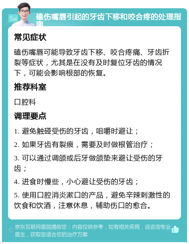 磕伤嘴唇引起的牙齿下移和咬合疼的处理指南 常见症状 磕伤嘴唇可能导致牙齿下移、咬合疼痛、牙齿折裂等症状，尤其是在没有及时复位牙齿的情况下，可能会影响根部的恢复。 推荐科室 口腔科 调理要点 1. 避免触碰受伤的牙齿，咀嚼时避让； 2. 如果牙齿有裂痕，需要及时做根管治疗； 3. 可以通过调颌或后牙做颌垫来避让受伤的牙齿； 4. 进食时慢些，小心避让受伤的牙齿； 5. 使用口腔消炎漱口的产品，避免辛辣刺激性的饮食和饮酒，注意休息，辅助伤口的愈合。