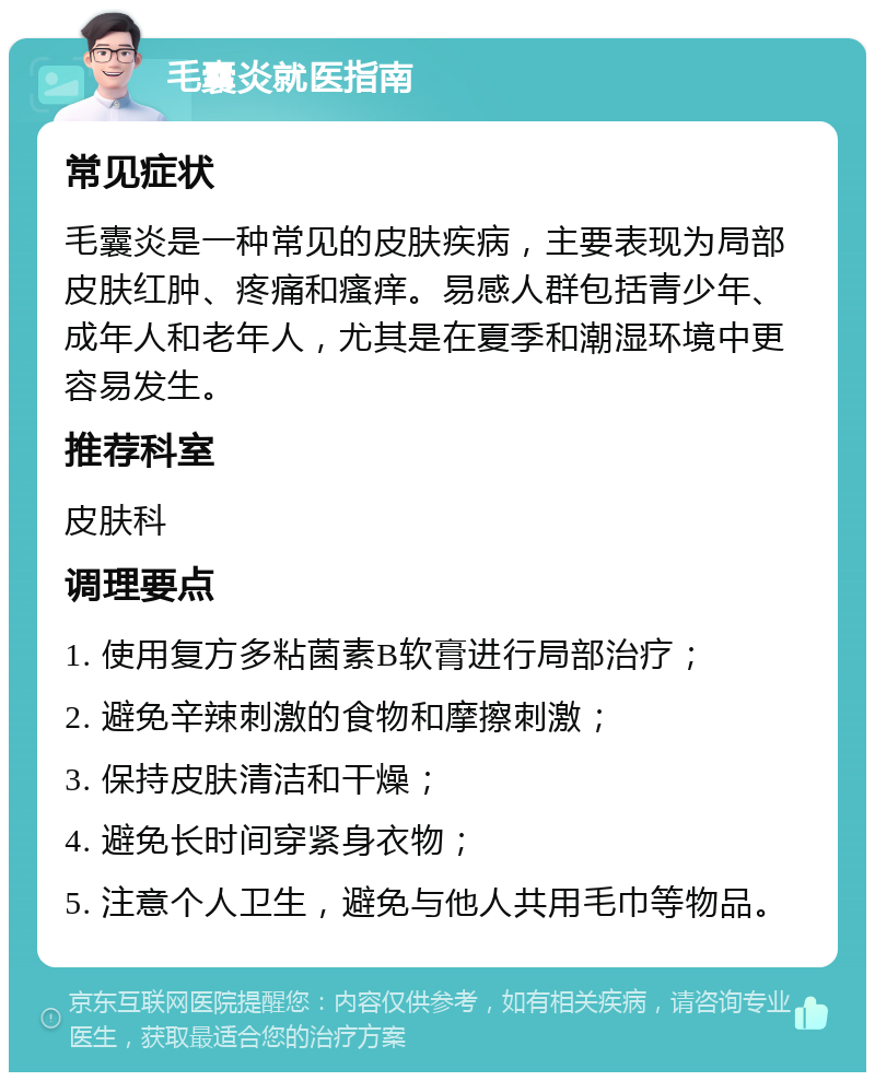 毛囊炎就医指南 常见症状 毛囊炎是一种常见的皮肤疾病，主要表现为局部皮肤红肿、疼痛和瘙痒。易感人群包括青少年、成年人和老年人，尤其是在夏季和潮湿环境中更容易发生。 推荐科室 皮肤科 调理要点 1. 使用复方多粘菌素B软膏进行局部治疗； 2. 避免辛辣刺激的食物和摩擦刺激； 3. 保持皮肤清洁和干燥； 4. 避免长时间穿紧身衣物； 5. 注意个人卫生，避免与他人共用毛巾等物品。