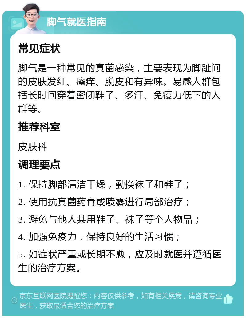 脚气就医指南 常见症状 脚气是一种常见的真菌感染，主要表现为脚趾间的皮肤发红、瘙痒、脱皮和有异味。易感人群包括长时间穿着密闭鞋子、多汗、免疫力低下的人群等。 推荐科室 皮肤科 调理要点 1. 保持脚部清洁干燥，勤换袜子和鞋子； 2. 使用抗真菌药膏或喷雾进行局部治疗； 3. 避免与他人共用鞋子、袜子等个人物品； 4. 加强免疫力，保持良好的生活习惯； 5. 如症状严重或长期不愈，应及时就医并遵循医生的治疗方案。