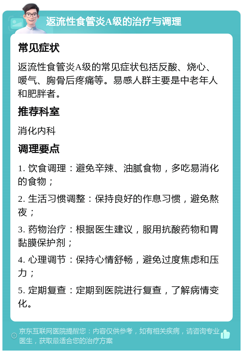 返流性食管炎A级的治疗与调理 常见症状 返流性食管炎A级的常见症状包括反酸、烧心、嗳气、胸骨后疼痛等。易感人群主要是中老年人和肥胖者。 推荐科室 消化内科 调理要点 1. 饮食调理：避免辛辣、油腻食物，多吃易消化的食物； 2. 生活习惯调整：保持良好的作息习惯，避免熬夜； 3. 药物治疗：根据医生建议，服用抗酸药物和胃黏膜保护剂； 4. 心理调节：保持心情舒畅，避免过度焦虑和压力； 5. 定期复查：定期到医院进行复查，了解病情变化。