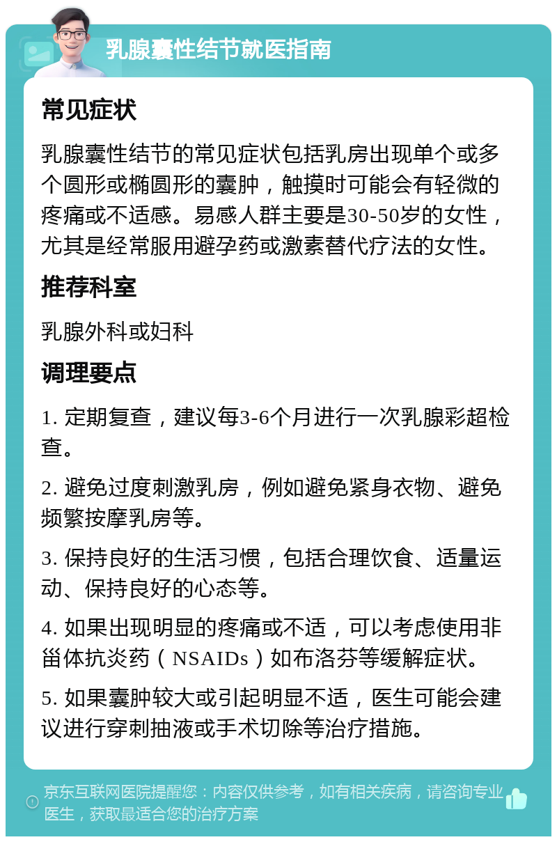 乳腺囊性结节就医指南 常见症状 乳腺囊性结节的常见症状包括乳房出现单个或多个圆形或椭圆形的囊肿，触摸时可能会有轻微的疼痛或不适感。易感人群主要是30-50岁的女性，尤其是经常服用避孕药或激素替代疗法的女性。 推荐科室 乳腺外科或妇科 调理要点 1. 定期复查，建议每3-6个月进行一次乳腺彩超检查。 2. 避免过度刺激乳房，例如避免紧身衣物、避免频繁按摩乳房等。 3. 保持良好的生活习惯，包括合理饮食、适量运动、保持良好的心态等。 4. 如果出现明显的疼痛或不适，可以考虑使用非甾体抗炎药（NSAIDs）如布洛芬等缓解症状。 5. 如果囊肿较大或引起明显不适，医生可能会建议进行穿刺抽液或手术切除等治疗措施。