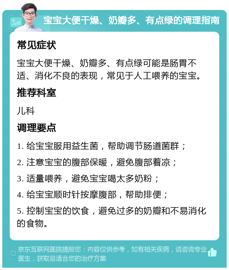 宝宝大便干燥、奶瓣多、有点绿的调理指南 常见症状 宝宝大便干燥、奶瓣多、有点绿可能是肠胃不适、消化不良的表现，常见于人工喂养的宝宝。 推荐科室 儿科 调理要点 1. 给宝宝服用益生菌，帮助调节肠道菌群； 2. 注意宝宝的腹部保暖，避免腹部着凉； 3. 适量喂养，避免宝宝喝太多奶粉； 4. 给宝宝顺时针按摩腹部，帮助排便； 5. 控制宝宝的饮食，避免过多的奶瓣和不易消化的食物。