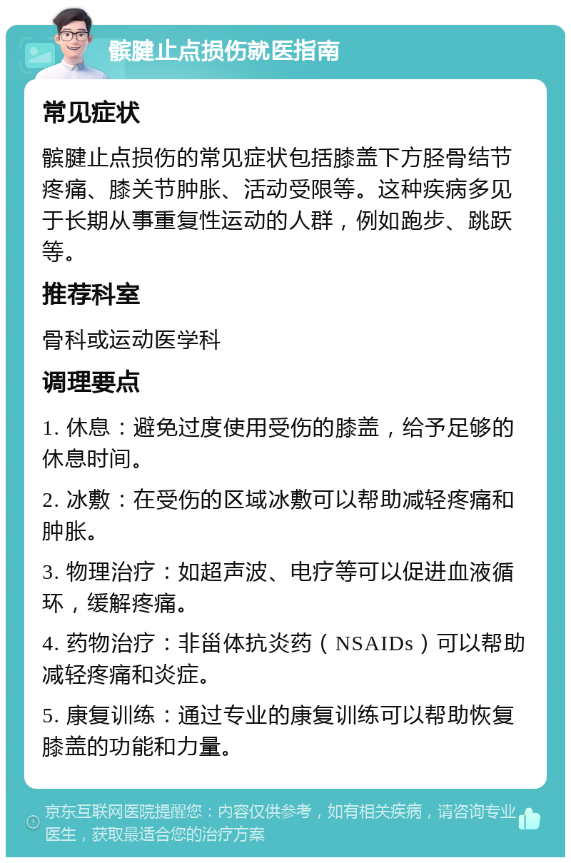 髌腱止点损伤就医指南 常见症状 髌腱止点损伤的常见症状包括膝盖下方胫骨结节疼痛、膝关节肿胀、活动受限等。这种疾病多见于长期从事重复性运动的人群，例如跑步、跳跃等。 推荐科室 骨科或运动医学科 调理要点 1. 休息：避免过度使用受伤的膝盖，给予足够的休息时间。 2. 冰敷：在受伤的区域冰敷可以帮助减轻疼痛和肿胀。 3. 物理治疗：如超声波、电疗等可以促进血液循环，缓解疼痛。 4. 药物治疗：非甾体抗炎药（NSAIDs）可以帮助减轻疼痛和炎症。 5. 康复训练：通过专业的康复训练可以帮助恢复膝盖的功能和力量。