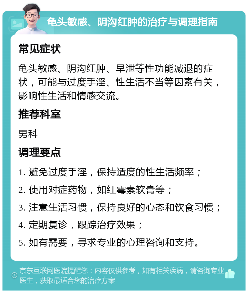 龟头敏感、阴沟红肿的治疗与调理指南 常见症状 龟头敏感、阴沟红肿、早泄等性功能减退的症状，可能与过度手淫、性生活不当等因素有关，影响性生活和情感交流。 推荐科室 男科 调理要点 1. 避免过度手淫，保持适度的性生活频率； 2. 使用对症药物，如红霉素软膏等； 3. 注意生活习惯，保持良好的心态和饮食习惯； 4. 定期复诊，跟踪治疗效果； 5. 如有需要，寻求专业的心理咨询和支持。