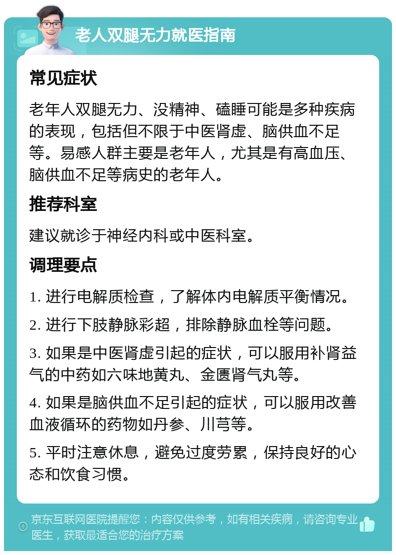 老人双腿无力就医指南 常见症状 老年人双腿无力、没精神、磕睡可能是多种疾病的表现，包括但不限于中医肾虚、脑供血不足等。易感人群主要是老年人，尤其是有高血压、脑供血不足等病史的老年人。 推荐科室 建议就诊于神经内科或中医科室。 调理要点 1. 进行电解质检查，了解体内电解质平衡情况。 2. 进行下肢静脉彩超，排除静脉血栓等问题。 3. 如果是中医肾虚引起的症状，可以服用补肾益气的中药如六味地黄丸、金匮肾气丸等。 4. 如果是脑供血不足引起的症状，可以服用改善血液循环的药物如丹参、川芎等。 5. 平时注意休息，避免过度劳累，保持良好的心态和饮食习惯。