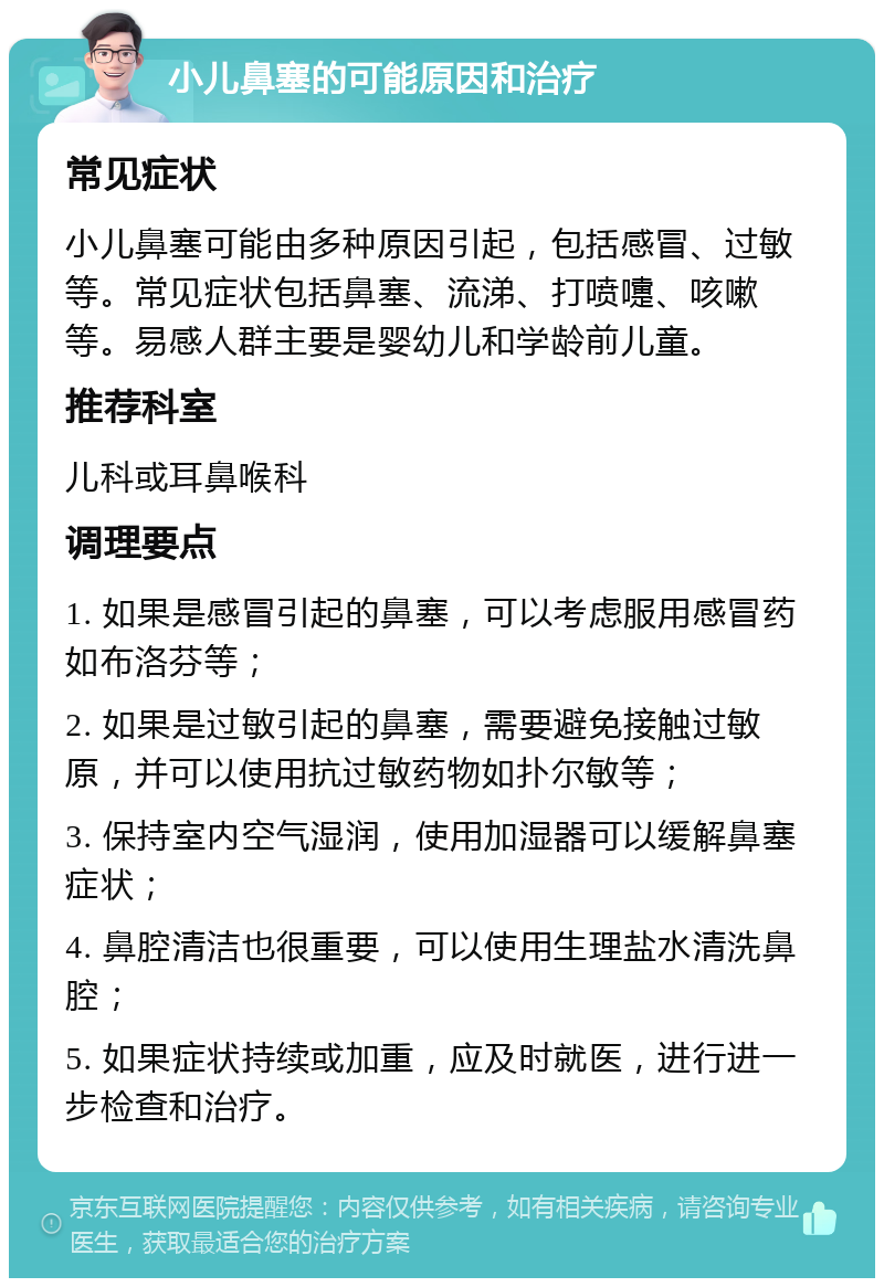 小儿鼻塞的可能原因和治疗 常见症状 小儿鼻塞可能由多种原因引起，包括感冒、过敏等。常见症状包括鼻塞、流涕、打喷嚏、咳嗽等。易感人群主要是婴幼儿和学龄前儿童。 推荐科室 儿科或耳鼻喉科 调理要点 1. 如果是感冒引起的鼻塞，可以考虑服用感冒药如布洛芬等； 2. 如果是过敏引起的鼻塞，需要避免接触过敏原，并可以使用抗过敏药物如扑尔敏等； 3. 保持室内空气湿润，使用加湿器可以缓解鼻塞症状； 4. 鼻腔清洁也很重要，可以使用生理盐水清洗鼻腔； 5. 如果症状持续或加重，应及时就医，进行进一步检查和治疗。