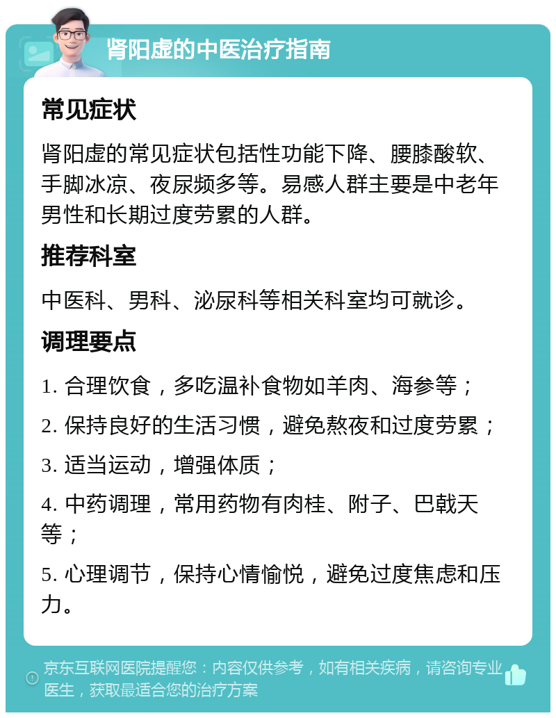 肾阳虚的中医治疗指南 常见症状 肾阳虚的常见症状包括性功能下降、腰膝酸软、手脚冰凉、夜尿频多等。易感人群主要是中老年男性和长期过度劳累的人群。 推荐科室 中医科、男科、泌尿科等相关科室均可就诊。 调理要点 1. 合理饮食，多吃温补食物如羊肉、海参等； 2. 保持良好的生活习惯，避免熬夜和过度劳累； 3. 适当运动，增强体质； 4. 中药调理，常用药物有肉桂、附子、巴戟天等； 5. 心理调节，保持心情愉悦，避免过度焦虑和压力。