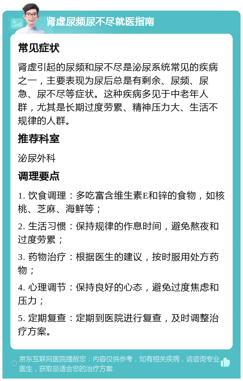 肾虚尿频尿不尽就医指南 常见症状 肾虚引起的尿频和尿不尽是泌尿系统常见的疾病之一，主要表现为尿后总是有剩余、尿频、尿急、尿不尽等症状。这种疾病多见于中老年人群，尤其是长期过度劳累、精神压力大、生活不规律的人群。 推荐科室 泌尿外科 调理要点 1. 饮食调理：多吃富含维生素E和锌的食物，如核桃、芝麻、海鲜等； 2. 生活习惯：保持规律的作息时间，避免熬夜和过度劳累； 3. 药物治疗：根据医生的建议，按时服用处方药物； 4. 心理调节：保持良好的心态，避免过度焦虑和压力； 5. 定期复查：定期到医院进行复查，及时调整治疗方案。