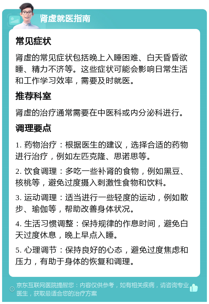 肾虚就医指南 常见症状 肾虚的常见症状包括晚上入睡困难、白天昏昏欲睡、精力不济等。这些症状可能会影响日常生活和工作学习效率，需要及时就医。 推荐科室 肾虚的治疗通常需要在中医科或内分泌科进行。 调理要点 1. 药物治疗：根据医生的建议，选择合适的药物进行治疗，例如左匹克隆、思诺思等。 2. 饮食调理：多吃一些补肾的食物，例如黑豆、核桃等，避免过度摄入刺激性食物和饮料。 3. 运动调理：适当进行一些轻度的运动，例如散步、瑜伽等，帮助改善身体状况。 4. 生活习惯调整：保持规律的作息时间，避免白天过度休息，晚上早点入睡。 5. 心理调节：保持良好的心态，避免过度焦虑和压力，有助于身体的恢复和调理。