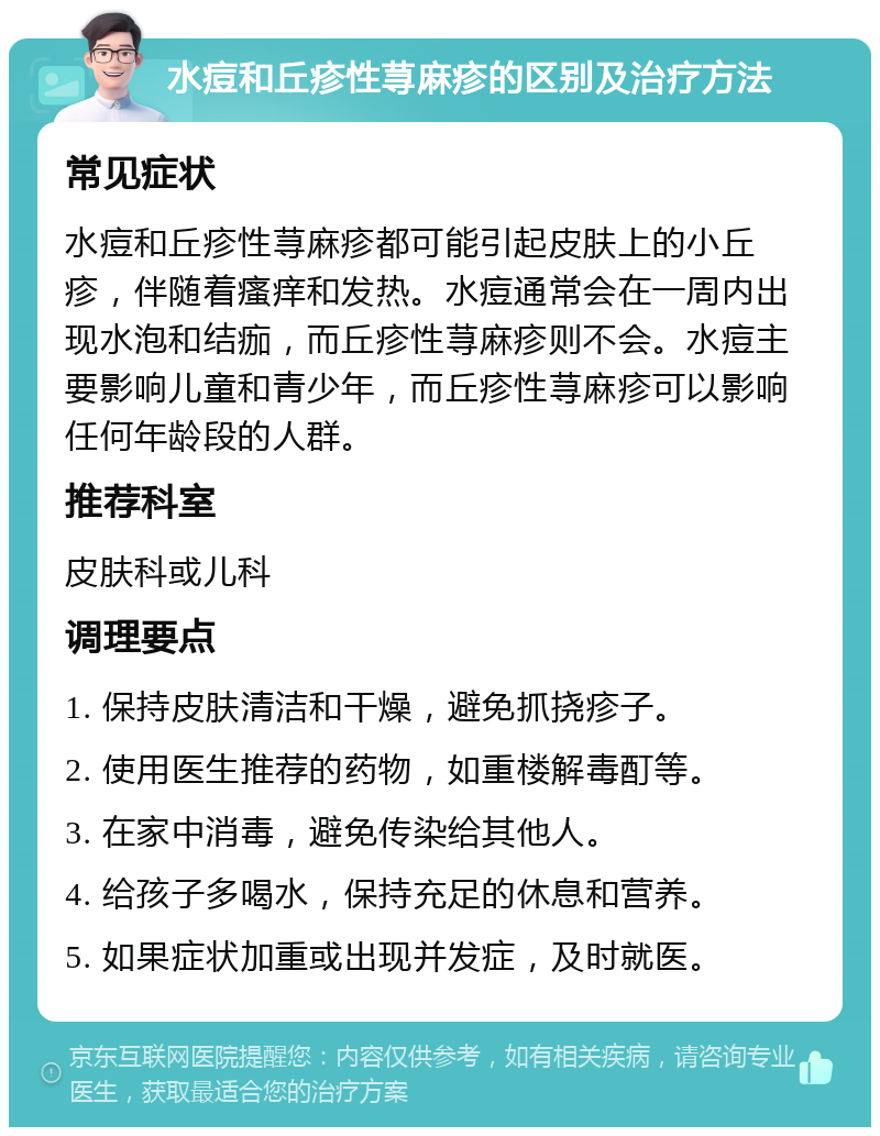 水痘和丘疹性荨麻疹的区别及治疗方法 常见症状 水痘和丘疹性荨麻疹都可能引起皮肤上的小丘疹，伴随着瘙痒和发热。水痘通常会在一周内出现水泡和结痂，而丘疹性荨麻疹则不会。水痘主要影响儿童和青少年，而丘疹性荨麻疹可以影响任何年龄段的人群。 推荐科室 皮肤科或儿科 调理要点 1. 保持皮肤清洁和干燥，避免抓挠疹子。 2. 使用医生推荐的药物，如重楼解毒酊等。 3. 在家中消毒，避免传染给其他人。 4. 给孩子多喝水，保持充足的休息和营养。 5. 如果症状加重或出现并发症，及时就医。