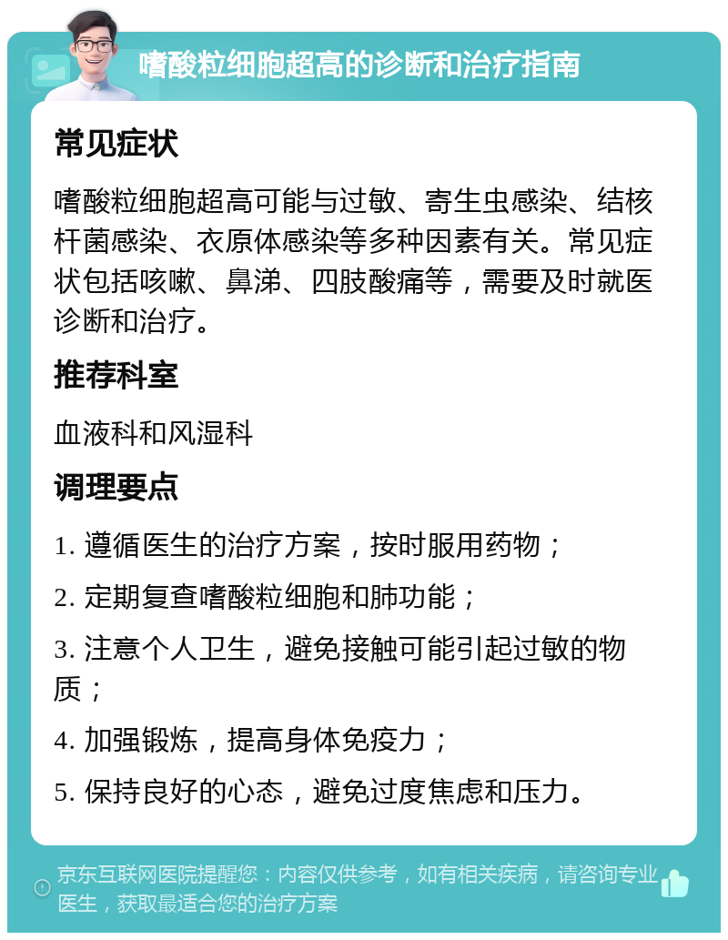 嗜酸粒细胞超高的诊断和治疗指南 常见症状 嗜酸粒细胞超高可能与过敏、寄生虫感染、结核杆菌感染、衣原体感染等多种因素有关。常见症状包括咳嗽、鼻涕、四肢酸痛等，需要及时就医诊断和治疗。 推荐科室 血液科和风湿科 调理要点 1. 遵循医生的治疗方案，按时服用药物； 2. 定期复查嗜酸粒细胞和肺功能； 3. 注意个人卫生，避免接触可能引起过敏的物质； 4. 加强锻炼，提高身体免疫力； 5. 保持良好的心态，避免过度焦虑和压力。