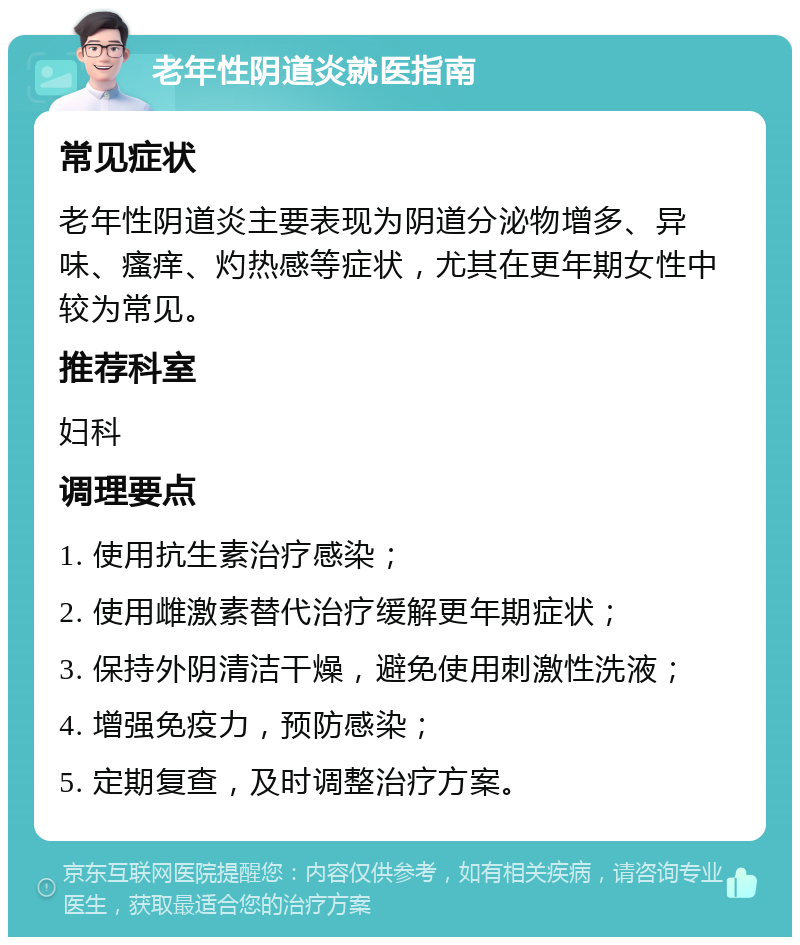 老年性阴道炎就医指南 常见症状 老年性阴道炎主要表现为阴道分泌物增多、异味、瘙痒、灼热感等症状，尤其在更年期女性中较为常见。 推荐科室 妇科 调理要点 1. 使用抗生素治疗感染； 2. 使用雌激素替代治疗缓解更年期症状； 3. 保持外阴清洁干燥，避免使用刺激性洗液； 4. 增强免疫力，预防感染； 5. 定期复查，及时调整治疗方案。