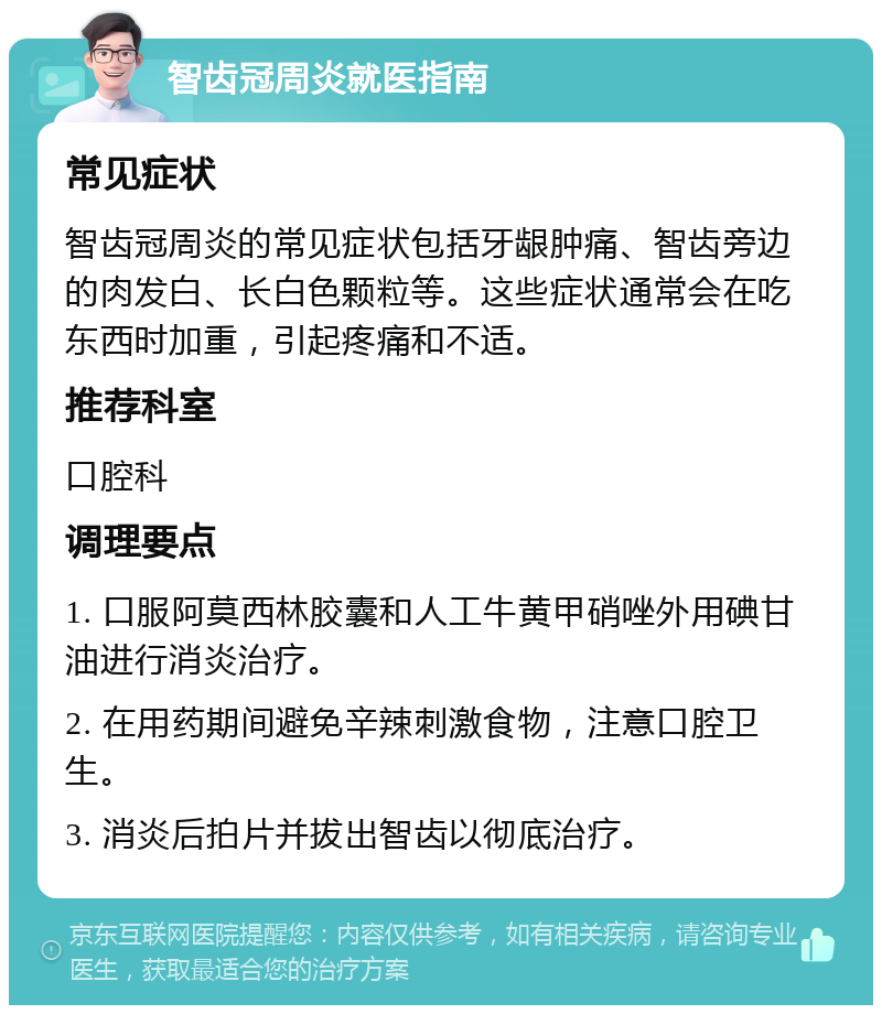 智齿冠周炎就医指南 常见症状 智齿冠周炎的常见症状包括牙龈肿痛、智齿旁边的肉发白、长白色颗粒等。这些症状通常会在吃东西时加重，引起疼痛和不适。 推荐科室 口腔科 调理要点 1. 口服阿莫西林胶囊和人工牛黄甲硝唑外用碘甘油进行消炎治疗。 2. 在用药期间避免辛辣刺激食物，注意口腔卫生。 3. 消炎后拍片并拔出智齿以彻底治疗。