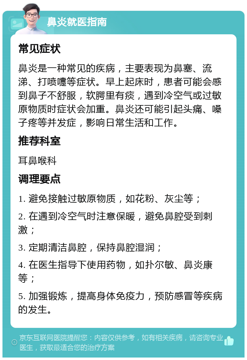 鼻炎就医指南 常见症状 鼻炎是一种常见的疾病，主要表现为鼻塞、流涕、打喷嚏等症状。早上起床时，患者可能会感到鼻子不舒服，软腭里有痰，遇到冷空气或过敏原物质时症状会加重。鼻炎还可能引起头痛、嗓子疼等并发症，影响日常生活和工作。 推荐科室 耳鼻喉科 调理要点 1. 避免接触过敏原物质，如花粉、灰尘等； 2. 在遇到冷空气时注意保暖，避免鼻腔受到刺激； 3. 定期清洁鼻腔，保持鼻腔湿润； 4. 在医生指导下使用药物，如扑尔敏、鼻炎康等； 5. 加强锻炼，提高身体免疫力，预防感冒等疾病的发生。