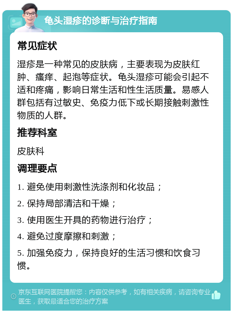 龟头湿疹的诊断与治疗指南 常见症状 湿疹是一种常见的皮肤病，主要表现为皮肤红肿、瘙痒、起泡等症状。龟头湿疹可能会引起不适和疼痛，影响日常生活和性生活质量。易感人群包括有过敏史、免疫力低下或长期接触刺激性物质的人群。 推荐科室 皮肤科 调理要点 1. 避免使用刺激性洗涤剂和化妆品； 2. 保持局部清洁和干燥； 3. 使用医生开具的药物进行治疗； 4. 避免过度摩擦和刺激； 5. 加强免疫力，保持良好的生活习惯和饮食习惯。