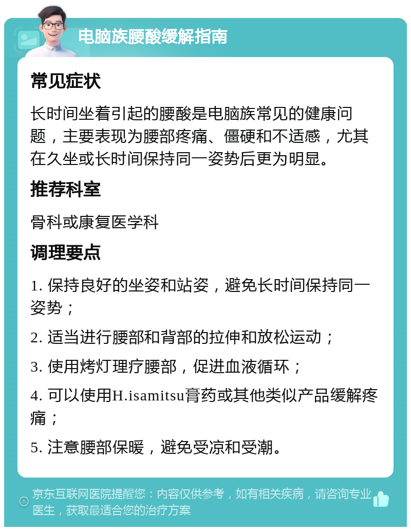 电脑族腰酸缓解指南 常见症状 长时间坐着引起的腰酸是电脑族常见的健康问题，主要表现为腰部疼痛、僵硬和不适感，尤其在久坐或长时间保持同一姿势后更为明显。 推荐科室 骨科或康复医学科 调理要点 1. 保持良好的坐姿和站姿，避免长时间保持同一姿势； 2. 适当进行腰部和背部的拉伸和放松运动； 3. 使用烤灯理疗腰部，促进血液循环； 4. 可以使用H.isamitsu膏药或其他类似产品缓解疼痛； 5. 注意腰部保暖，避免受凉和受潮。