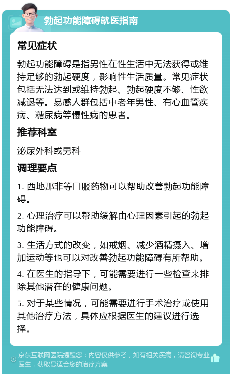 勃起功能障碍就医指南 常见症状 勃起功能障碍是指男性在性生活中无法获得或维持足够的勃起硬度，影响性生活质量。常见症状包括无法达到或维持勃起、勃起硬度不够、性欲减退等。易感人群包括中老年男性、有心血管疾病、糖尿病等慢性病的患者。 推荐科室 泌尿外科或男科 调理要点 1. 西地那非等口服药物可以帮助改善勃起功能障碍。 2. 心理治疗可以帮助缓解由心理因素引起的勃起功能障碍。 3. 生活方式的改变，如戒烟、减少酒精摄入、增加运动等也可以对改善勃起功能障碍有所帮助。 4. 在医生的指导下，可能需要进行一些检查来排除其他潜在的健康问题。 5. 对于某些情况，可能需要进行手术治疗或使用其他治疗方法，具体应根据医生的建议进行选择。