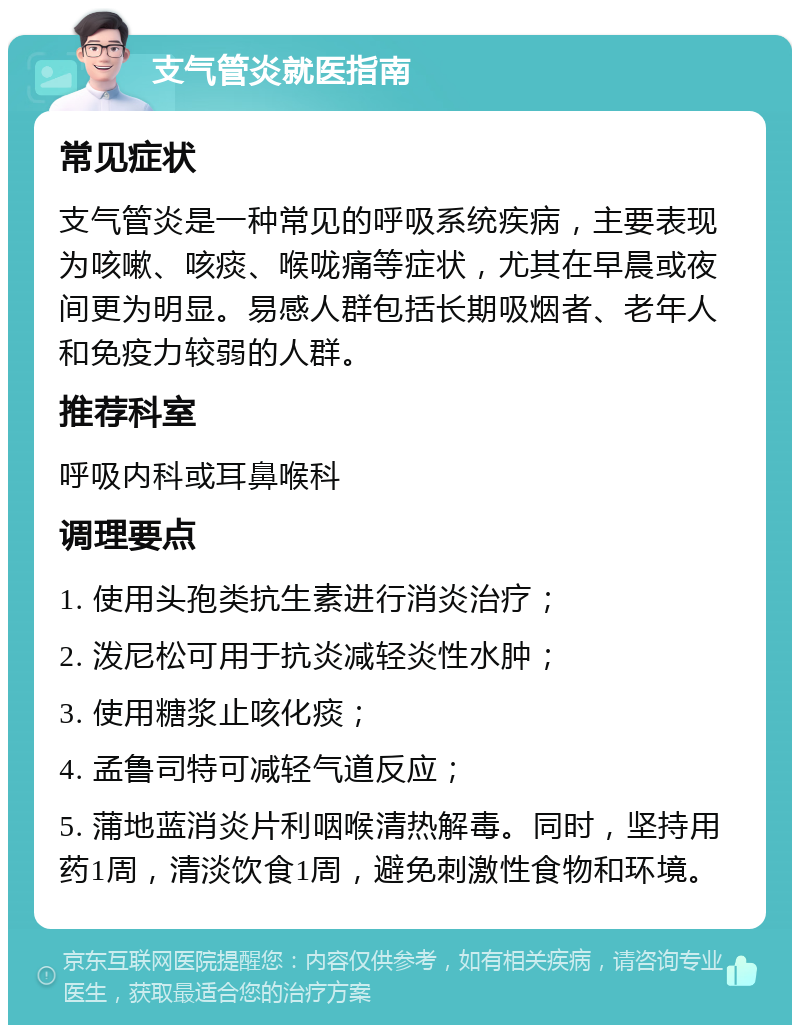 支气管炎就医指南 常见症状 支气管炎是一种常见的呼吸系统疾病，主要表现为咳嗽、咳痰、喉咙痛等症状，尤其在早晨或夜间更为明显。易感人群包括长期吸烟者、老年人和免疫力较弱的人群。 推荐科室 呼吸内科或耳鼻喉科 调理要点 1. 使用头孢类抗生素进行消炎治疗； 2. 泼尼松可用于抗炎减轻炎性水肿； 3. 使用糖浆止咳化痰； 4. 孟鲁司特可减轻气道反应； 5. 蒲地蓝消炎片利咽喉清热解毒。同时，坚持用药1周，清淡饮食1周，避免刺激性食物和环境。