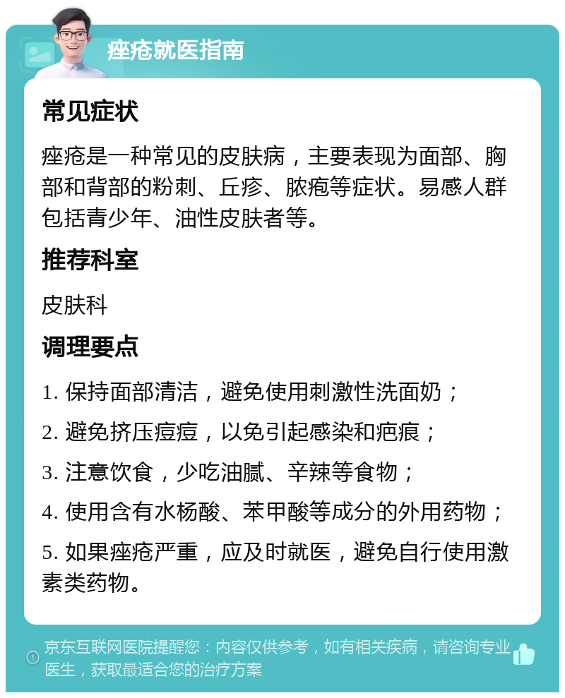 痤疮就医指南 常见症状 痤疮是一种常见的皮肤病，主要表现为面部、胸部和背部的粉刺、丘疹、脓疱等症状。易感人群包括青少年、油性皮肤者等。 推荐科室 皮肤科 调理要点 1. 保持面部清洁，避免使用刺激性洗面奶； 2. 避免挤压痘痘，以免引起感染和疤痕； 3. 注意饮食，少吃油腻、辛辣等食物； 4. 使用含有水杨酸、苯甲酸等成分的外用药物； 5. 如果痤疮严重，应及时就医，避免自行使用激素类药物。